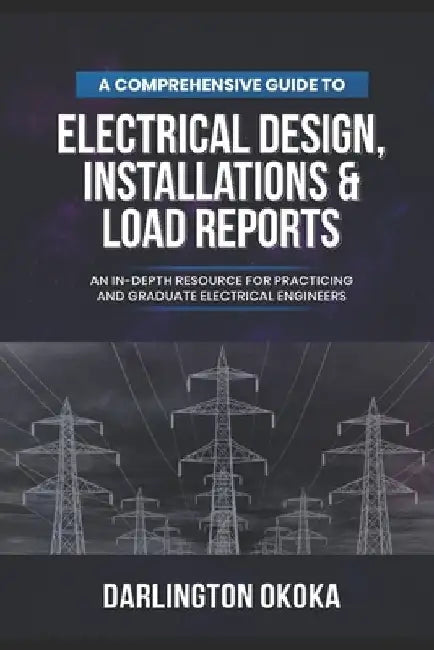 A Comprehensive Guide to Electrical Design, Installations & Load Reports: An In-Depth Resource for Practicing and Graduate Electrical Engineers by Darlington Okoka