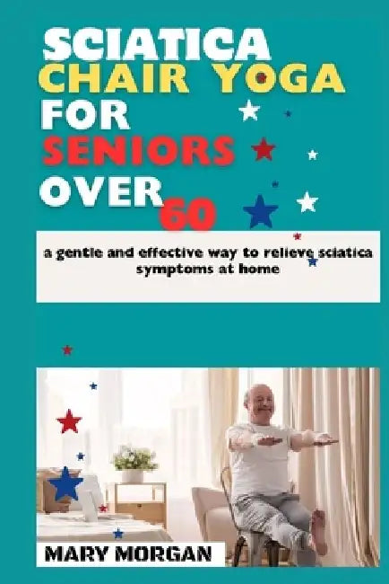 Sciatica chair yoga for seniors over 60: a gentle and effective way to relieve sciatica symptoms at home by Mary Morgan