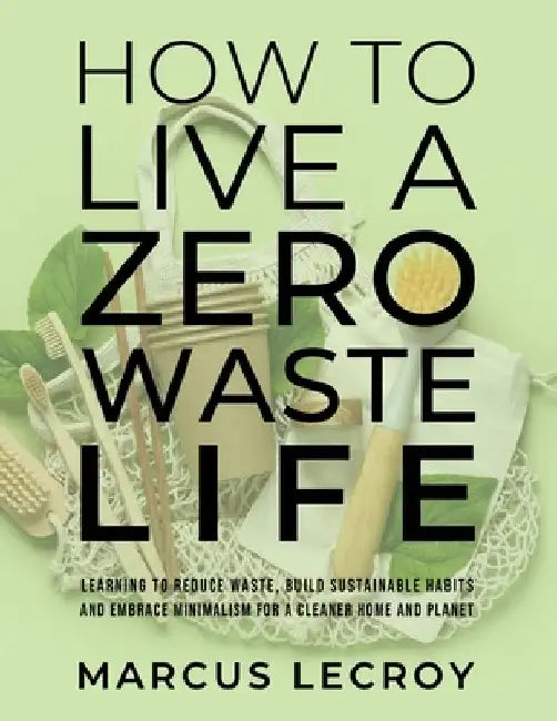 How To Live A Zero Waste Life: Learning to Reduce Waste, Build Sustainable Habits and Embrace Minimalism for a Cleaner Home and Planet by Marcus LeCroy
