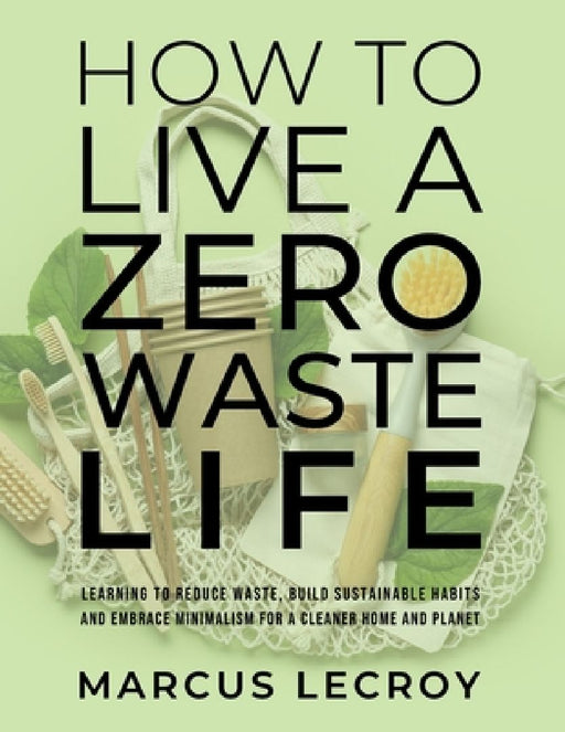 How To Live A Zero Waste Life: Learning to Reduce Waste, Build Sustainable Habits and Embrace Minimalism for a Cleaner Home and Planet by Marcus LeCroy