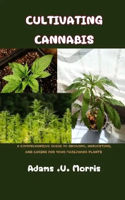 Cultivating Cannabis: A Comprehensive Guide to Growing, Harvesting, and Caring for Your Marijuana Plants by Adams U. Morris