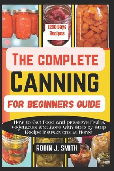 The Complete Canning for Beginners Guide: How to Can Food and preserve Fruits, Vegetables and More with Step-by-Step Recipe Instructions at Home by Robin J. Smith