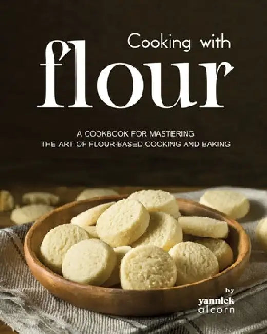 Cooking with Flour: A Cookbook for Mastering the Art of Flour-Based Cooking and Baking by Yannick Alcorn