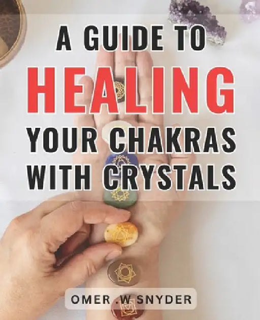A Guide To Healing Your Chakras With Crystals: Unlock the Power of Crystals: The Ultimate Handbook to Transform and Realign Your Chakras by Omer W. Snyder
