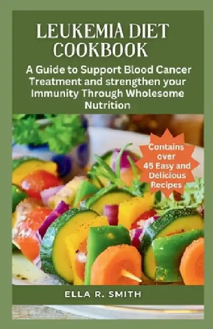 Leukemia Diet Cookbook: Over 45 Easy And Delicious Recipes. A Guide To Support Blood Cancer Treatment And Strengthen Your Immunity Through Who by Ella R. Smith