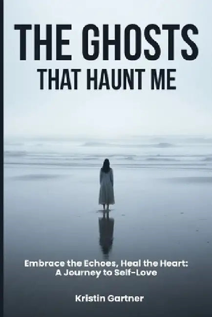 The Ghosts That Haunt Me: Embrace the Echoes, Heal the Heart: A Journey to Self-Love by Kristin Gartner