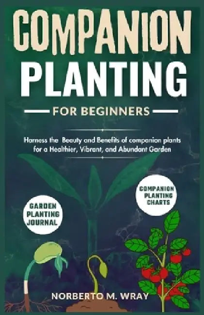 Companion Planting for beginners: Harness the Beauty and Benefits of companion plants for a Healthier, Vibrant, and Abundant Garden by Norberto M. Wray