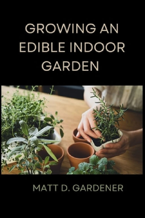 Growing an Edible Indoor Garden: Unlocking the Secrets of Savor: A Comprehensive Guide to Cultivating and Enjoying Your Own Abundant Edible Indoor Gar by Matt D. Gardener