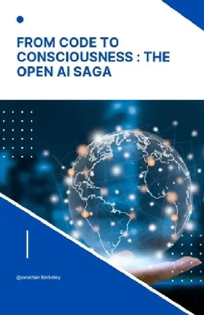 From Code to Consciousness: The OpenAI Saga: Unveiling the story of Open AI: Bridging the gap from Algorithms to True Consciousness by Jonathan Berkeley