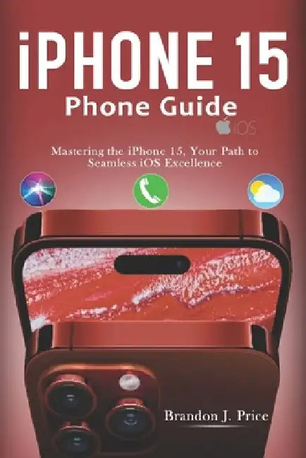 Iphone 15 Phone Guide: Mastering the iPhone 15, Your Path to Seamless iOS Excellence by Brandon J. Price