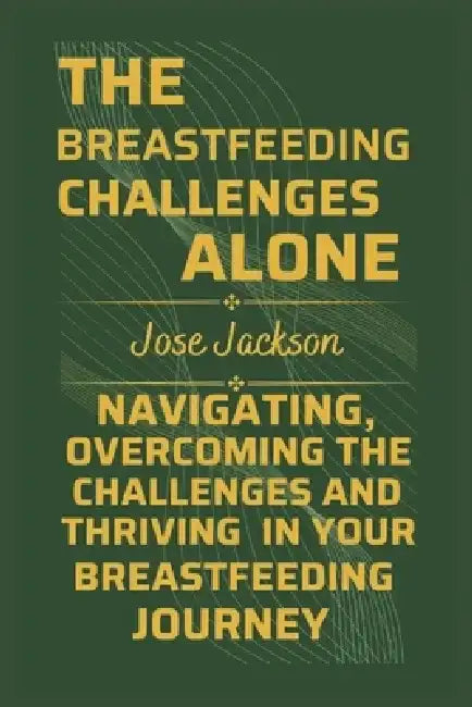 The Breastfeeding Challenges Alone: Navigating, Overcoming the Challenges, and Thriving in Your Breastfeeding Journey by Jose Jackson
