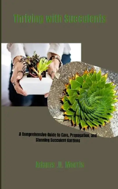 Thriving with Succulents: A Comprehensive Guide to Care, Propagation, and Stunning Succulent Gardens by Adams U. Morris