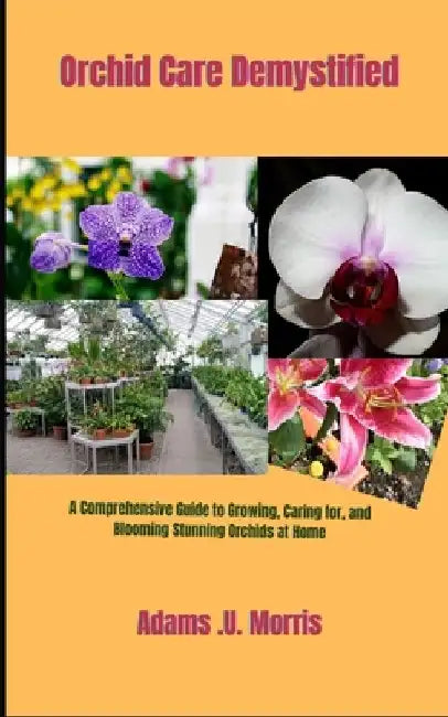 Orchid Care Demystified: A Comprehensive Guide to Growing, Caring for, and Blooming Stunning Orchids at Home by Adams U. Morris