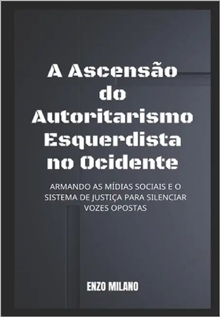 A Ascensão do Autoritarismo Esquerdista no Ocidente: Armando as mídias sociais e o sistema de justiça para silenciar vozes opostas by Milano, Enzo