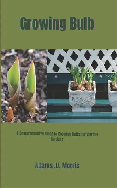 Growing Bulb: A Comprehensive Guide to Growing Bulbs for Vibrant Gardens by Adams U. Morris