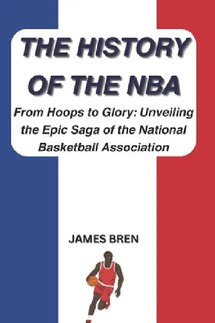The History of the NBA: From Hoops to Glory: Unveiling the Epic Saga of the National Basketball Association by James Bren