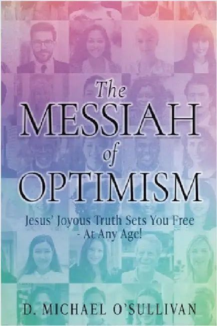 The Messiah of Optimism: Jesus' Joyous Truth Sets You Free - At Any Age! by D. Michael O'Sullivan