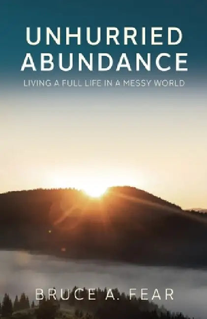 Unhurried Abundance: Living a Full Life in a Messy World by Bruce A. Fear