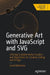 Generative Art with JavaScript and SVG: Utilizing Scalable Vector Graphics and Algorithms for Creative Coding and Design by David Matthew