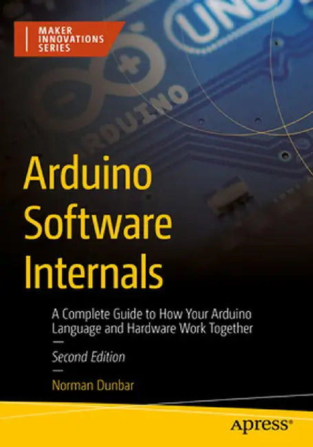 Arduino Software Internals: A Complete Guide to How Your Arduino Language and Hardware Work Together by Norman Dunbar