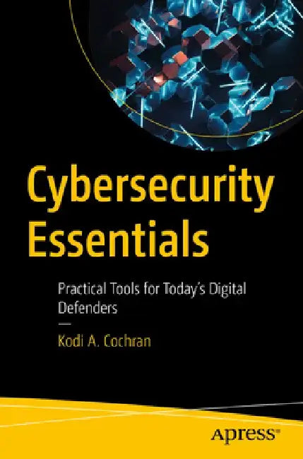 Cybersecurity Essentials: Practical Tools for Today's Digital Defenders by Kodi A. Cochran