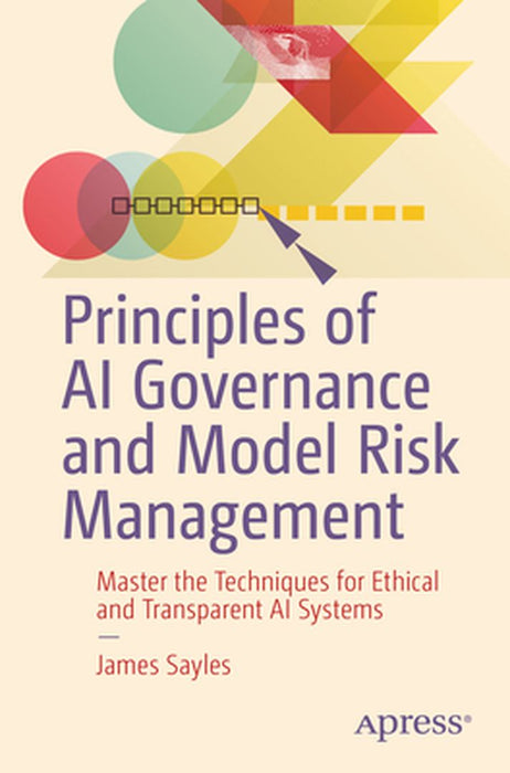 Principles of AI Governance and Model Risk Management: Master the Techniques for Ethical and Transparent AI Systems by James Sayles
