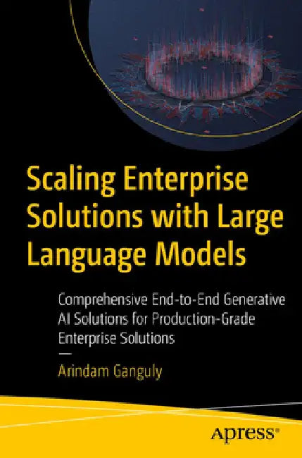 Scaling Enterprise Solutions with Large Language Models: Comprehensive End-To-End Generative AI Solutions for Production-Grade Enterprise Solutions by Arindam Ganguly