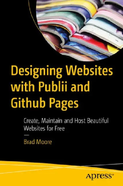 Designing Websites with Publii and Github Pages: Create, Maintain and Host Beautiful Websites for Free by Brad Moore