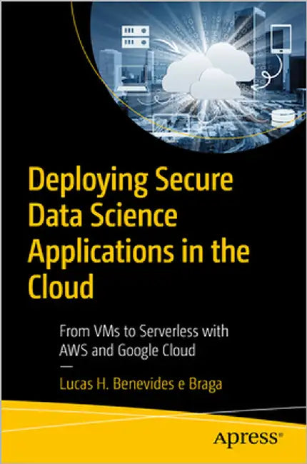 Deploying Secure Data Science Applications in the Cloud: From VMS to Serverless with AWS and Google Cloud by Braga, Lucas H. Benevides E.