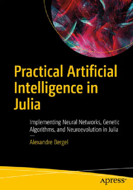 Practical Artificial Intelligence in Julia: Implementing Neural Networks, Genetic Algorithms, and Neuroevolution in Julia by Alexandre Bergel