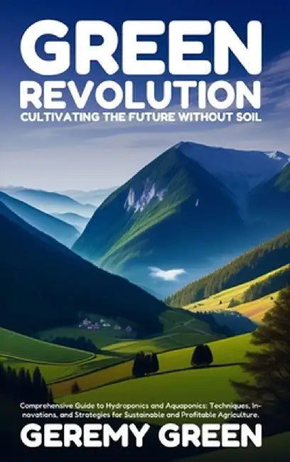 Green Revolution: Cultivating the Future without Soil: Comprehensive Guide to Hydroponics and Aquaponics: Techniques, Innovations, and S by Geremy Green