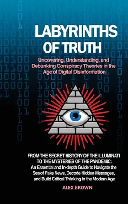Labyrinths of Truth: Uncovering, Understanding, and Debunking Conspiracy Theories in the Age of Digital Disinformation: From the Secret His by Alex Brown