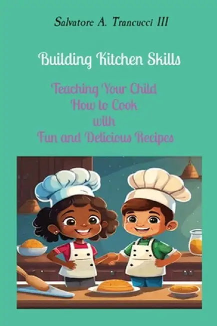 Building Kitchen Skills: Teaching Your Child How to Cook with Fun and Delicious Recipes by Salvatore A. Trancucci