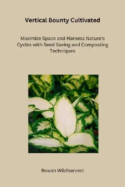 Vertical Bounty Cultivated: Maximize Space and Harness Nature's Cycles with Seed Saving and Composting Techniques by Rowan Wildharvest