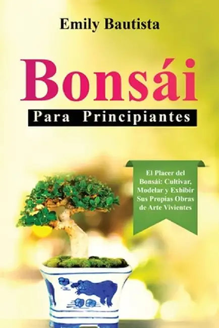 Bonsái para Principiantes: El Placer del Bonsái: Cultivar, Modelar y Exhibir Sus Propias Obras de Arte Vivientes by Emily Bautista