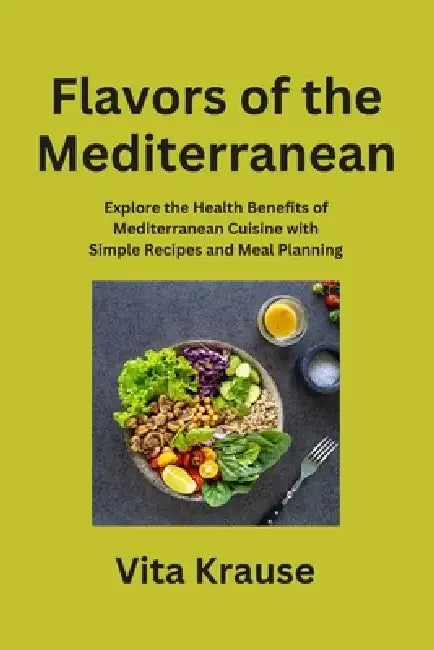 Flavors of the Mediterranean: Explore the Health Benefits of Mediterranean Cuisine with Simple Recipes and Meal Planning by Vita Krause