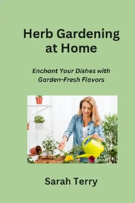 Herb Gardening at Home: Enchant Your Dishes with Garden-Fresh Flavors by Sarah Terry