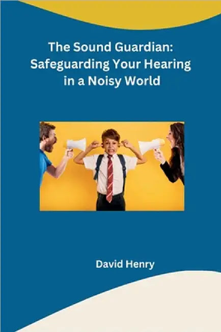 The Sound Guardian: Safeguarding Your Hearing in a Noisy World by David Henry