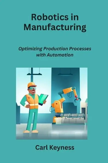 Robotics in Manufacturing: Optimizing Production Processes with Automation by Carl Keyness