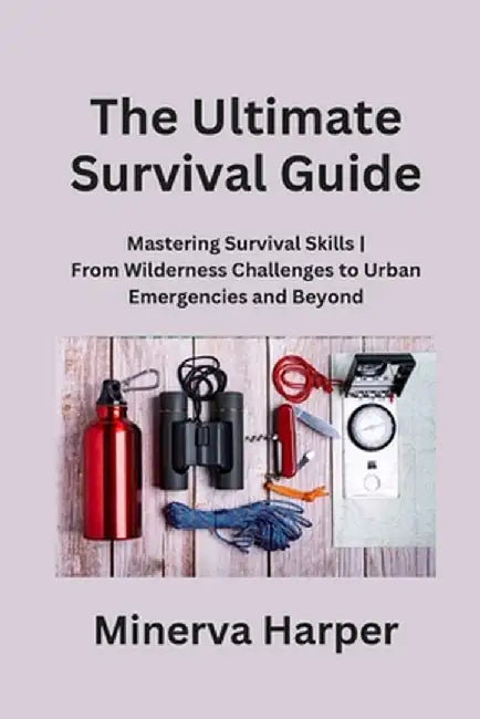 The Ultimate Survival Guide: Mastering Survival Skills From Wilderness Challenges to Urban Emergencies and Beyond by Minerva Harper