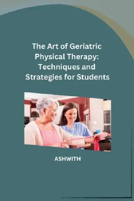 The Art of Geriatric Physical Therapy: Techniques and Strategies for Students by Ashwith