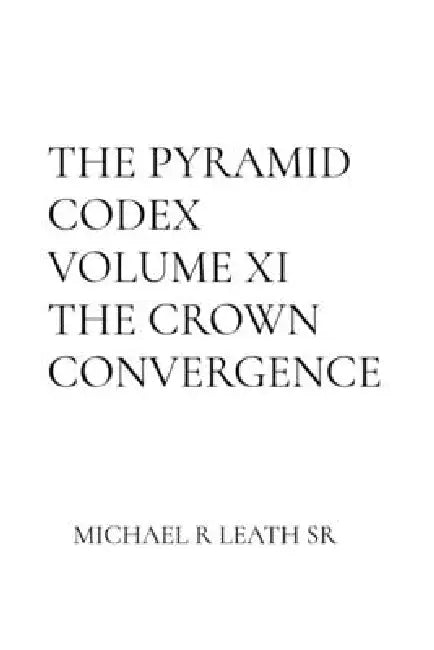 THE PYRAMID CODEX Volume XI THE CROWN CONVERGENCE: THE CROWN CONVERGENCE: The Crown Convergence A Sacred Architecture of Ascending Consciousness: The by Michael R. Leath