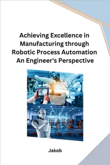 Achieving Excellence in Manufacturing through Robotic Process Automation An Engineer's Perspective by Jakob