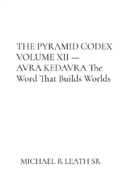 THE PYRAMID CODEX VOLUME XII - AVRA KEDAVRA By Michael R. Leath Sr. The Word That Builds Worlds by Michael R. Leath