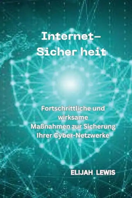 Internet-Sicher Heit: Fortschrittliche und wirksame Maßnahmen zur Sicherung Ihrer Cyber-Netzwerke by Elijah Lewis