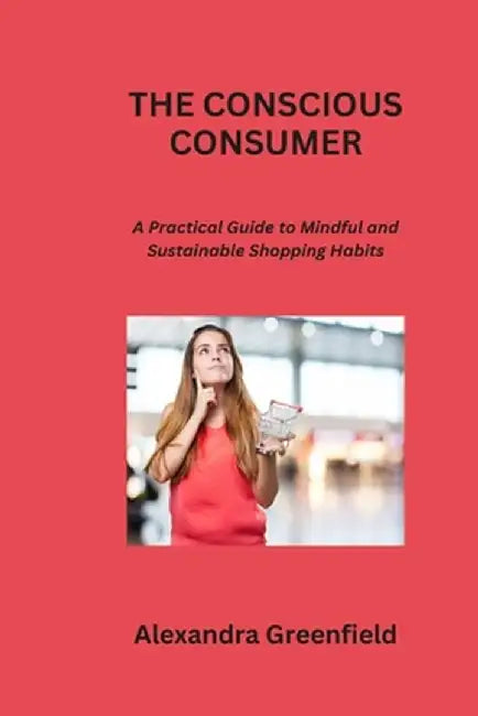 The Conscious Consumer: A Practical Guide to Mindful and Sustainable Shopping Habits by Alexandra Greenfield