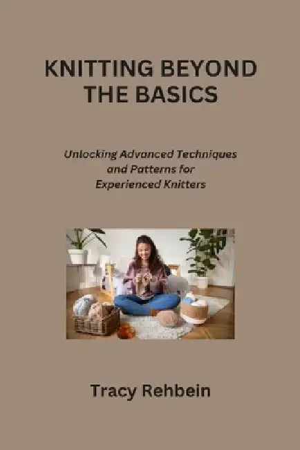 Knitting Beyond the Basics: Unlocking Advanced Techniques and Patterns for Experienced Knitters by Tracy Rehbein