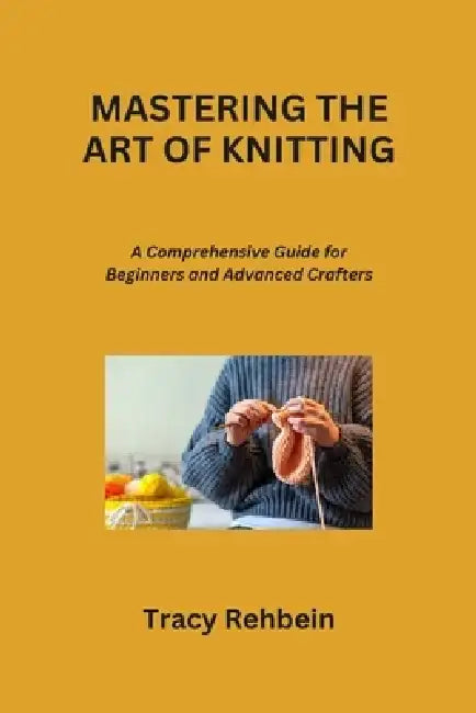 Mastering the Art of Knitting: A Comprehensive Guide for Beginners and Advanced Crafters by Tracy Rehbein