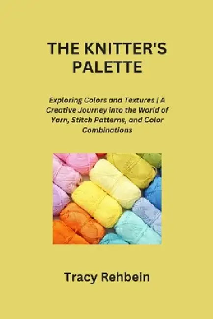 The Knitter's Palette: Exploring Colors and Textures A Creative Journey into the World of Yarn, Stitch Patterns, and Color Combinations by Tracy Rehbein