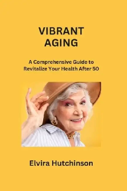 Vibrant Aging: A Comprehensive Guide to Revitalize Your Health After 50 by Elvira Hutchinson